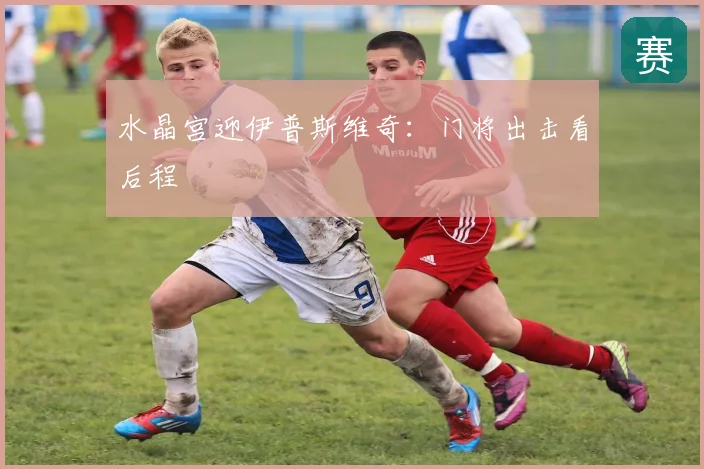 水晶宫迎伊普斯维奇：门将出击看后程